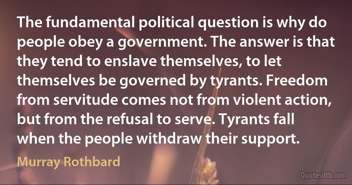 The fundamental political question is why do people obey a government. The answer is that they tend to enslave themselves, to let themselves be governed by tyrants. Freedom from servitude comes not from violent action, but from the refusal to serve. Tyrants fall when the people withdraw their support. (Murray Rothbard)