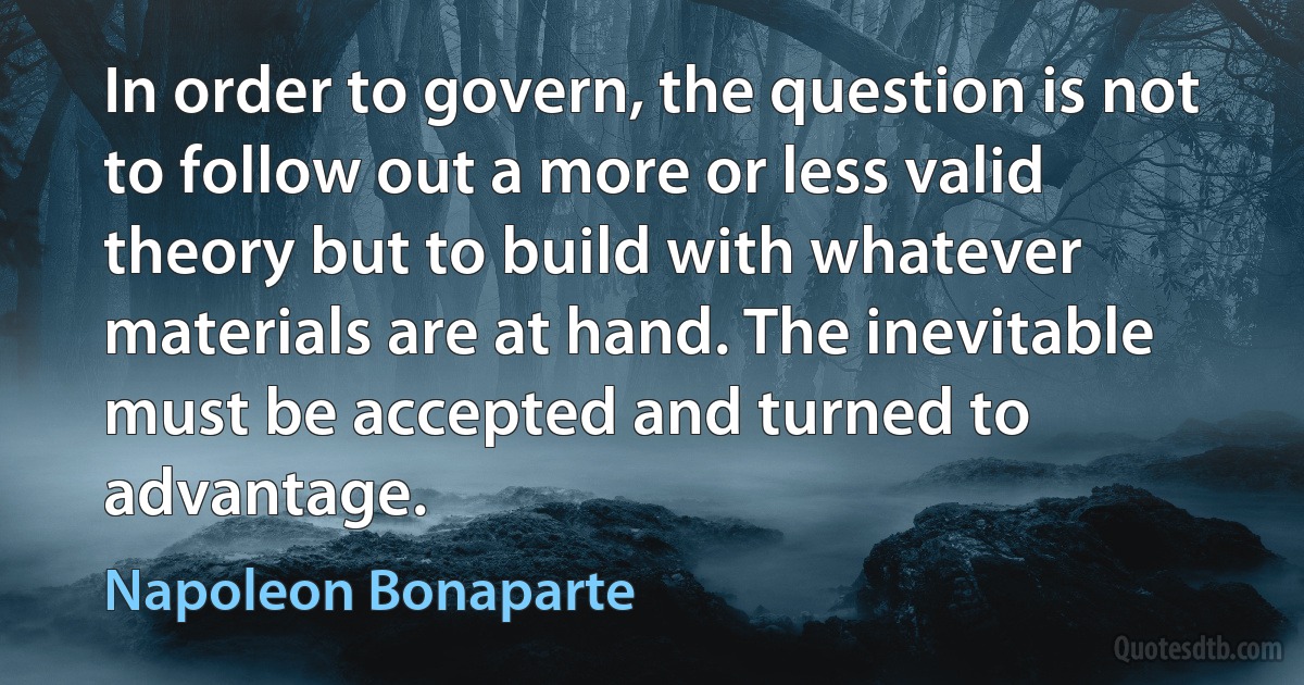 In order to govern, the question is not to follow out a more or less valid theory but to build with whatever materials are at hand. The inevitable must be accepted and turned to advantage. (Napoleon Bonaparte)