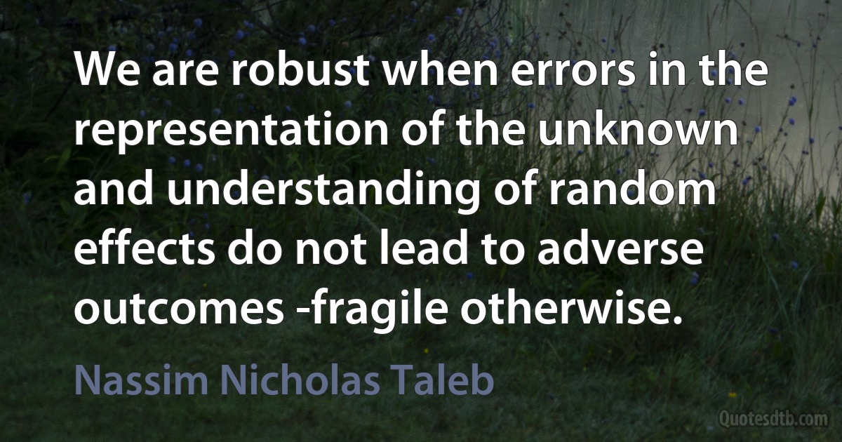 We are robust when errors in the representation of the unknown and understanding of random effects do not lead to adverse outcomes -fragile otherwise. (Nassim Nicholas Taleb)