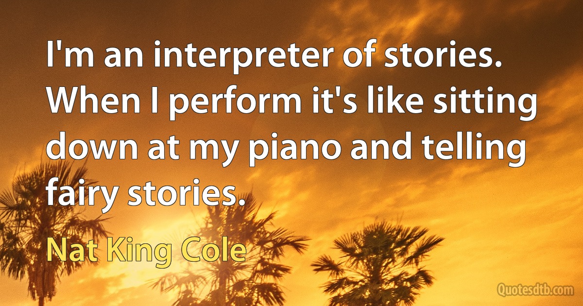 I'm an interpreter of stories. When I perform it's like sitting down at my piano and telling fairy stories. (Nat King Cole)