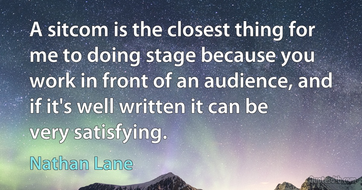 A sitcom is the closest thing for me to doing stage because you work in front of an audience, and if it's well written it can be very satisfying. (Nathan Lane)