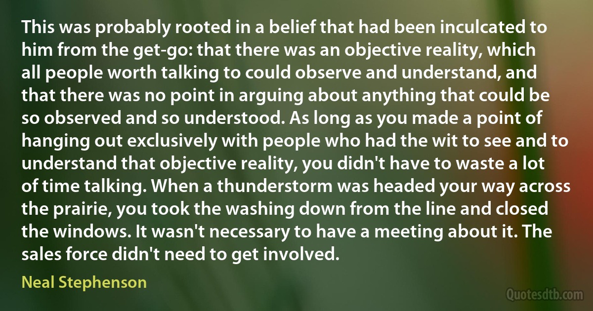 This was probably rooted in a belief that had been inculcated to him from the get-go: that there was an objective reality, which all people worth talking to could observe and understand, and that there was no point in arguing about anything that could be so observed and so understood. As long as you made a point of hanging out exclusively with people who had the wit to see and to understand that objective reality, you didn't have to waste a lot of time talking. When a thunderstorm was headed your way across the prairie, you took the washing down from the line and closed the windows. It wasn't necessary to have a meeting about it. The sales force didn't need to get involved. (Neal Stephenson)