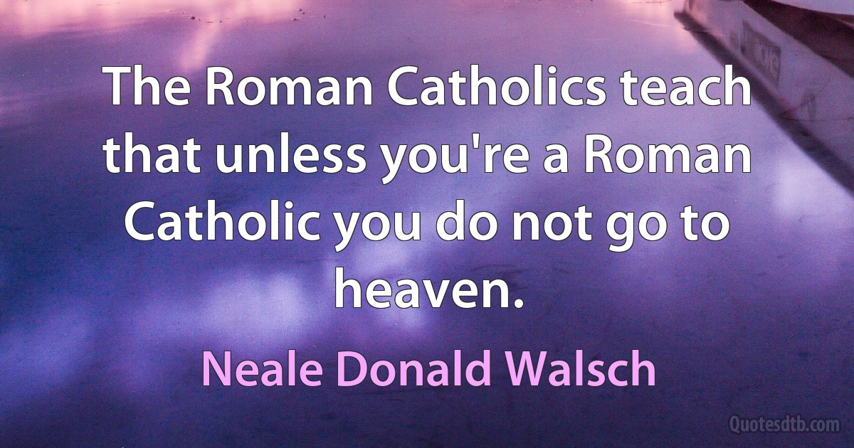 The Roman Catholics teach that unless you're a Roman Catholic you do not go to heaven. (Neale Donald Walsch)