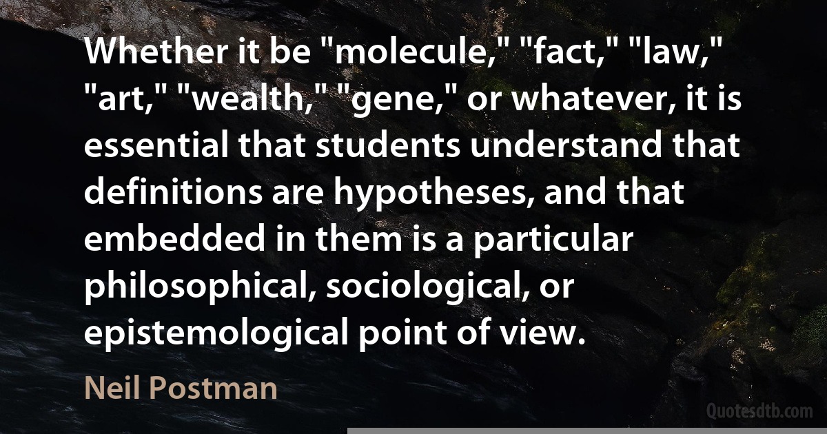 Whether it be "molecule," "fact," "law," "art," "wealth," "gene," or whatever, it is essential that students understand that definitions are hypotheses, and that embedded in them is a particular philosophical, sociological, or epistemological point of view. (Neil Postman)