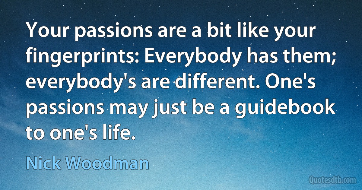 Your passions are a bit like your fingerprints: Everybody has them; everybody's are different. One's passions may just be a guidebook to one's life. (Nick Woodman)