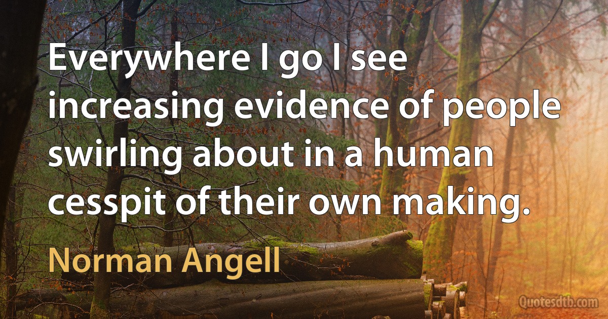 Everywhere I go I see increasing evidence of people swirling about in a human cesspit of their own making. (Norman Angell)