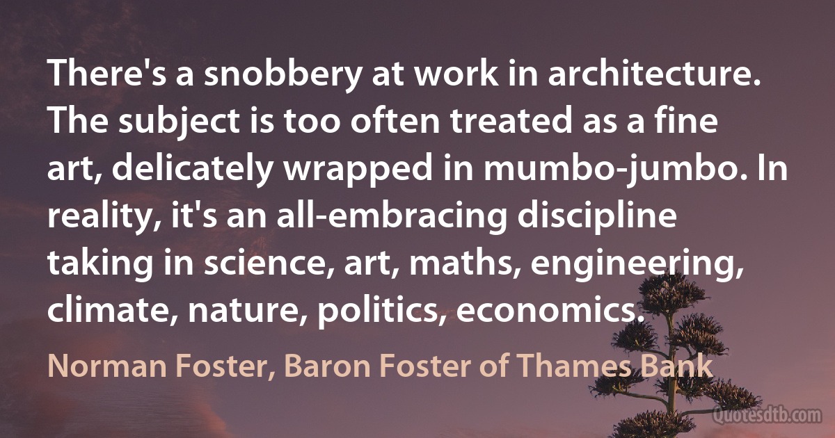 There's a snobbery at work in architecture. The subject is too often treated as a fine art, delicately wrapped in mumbo-jumbo. In reality, it's an all-embracing discipline taking in science, art, maths, engineering, climate, nature, politics, economics. (Norman Foster, Baron Foster of Thames Bank)