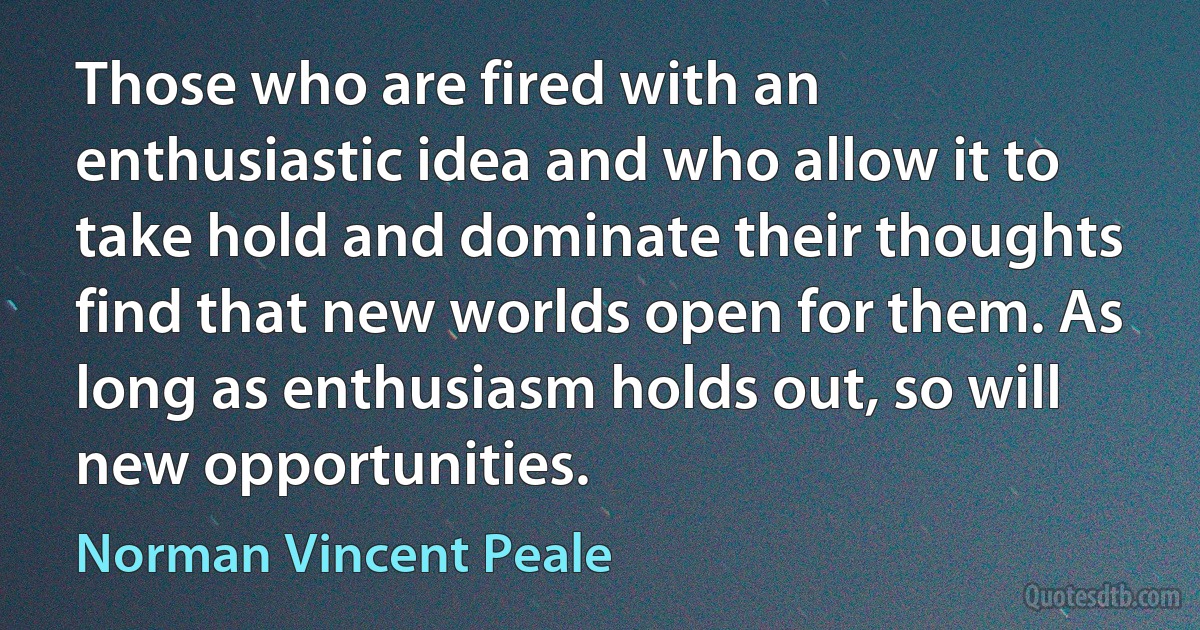 Those who are fired with an enthusiastic idea and who allow it to take hold and dominate their thoughts find that new worlds open for them. As long as enthusiasm holds out, so will new opportunities. (Norman Vincent Peale)