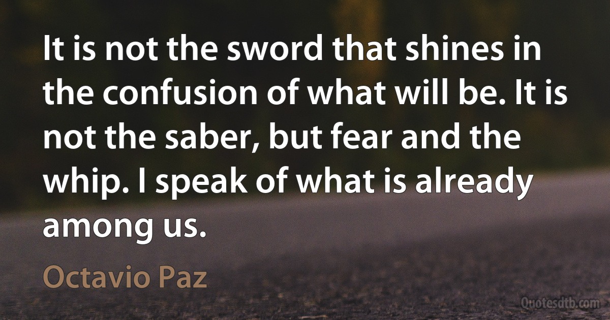 It is not the sword that shines in the confusion of what will be. It is not the saber, but fear and the whip. I speak of what is already among us. (Octavio Paz)