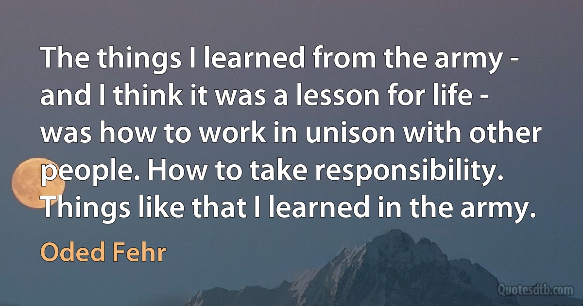 The things I learned from the army - and I think it was a lesson for life - was how to work in unison with other people. How to take responsibility. Things like that I learned in the army. (Oded Fehr)