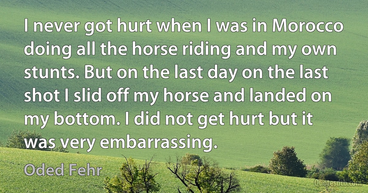 I never got hurt when I was in Morocco doing all the horse riding and my own stunts. But on the last day on the last shot I slid off my horse and landed on my bottom. I did not get hurt but it was very embarrassing. (Oded Fehr)