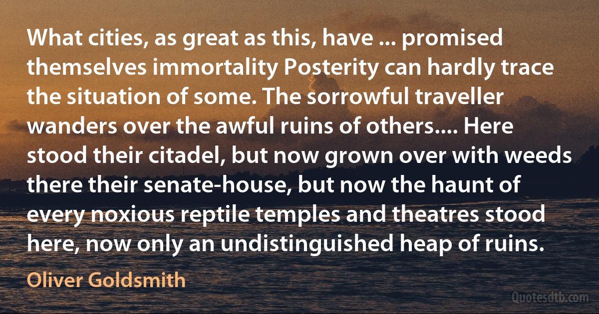 What cities, as great as this, have ... promised themselves immortality Posterity can hardly trace the situation of some. The sorrowful traveller wanders over the awful ruins of others.... Here stood their citadel, but now grown over with weeds there their senate-house, but now the haunt of every noxious reptile temples and theatres stood here, now only an undistinguished heap of ruins. (Oliver Goldsmith)