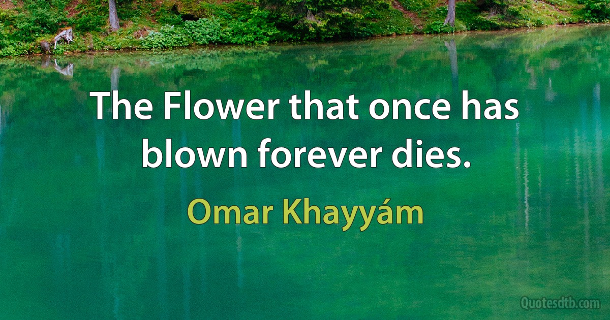 The Flower that once has blown forever dies. (Omar Khayyám)