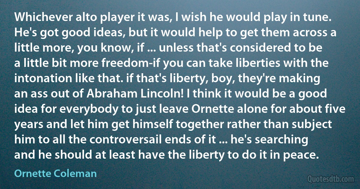 Whichever alto player it was, I wish he would play in tune. He's got good ideas, but it would help to get them across a little more, you know, if ... unless that's considered to be a little bit more freedom-if you can take liberties with the intonation like that. if that's liberty, boy, they're making an ass out of Abraham Lincoln! I think it would be a good idea for everybody to just leave Ornette alone for about five years and let him get himself together rather than subject him to all the controversail ends of it ... he's searching and he should at least have the liberty to do it in peace. (Ornette Coleman)