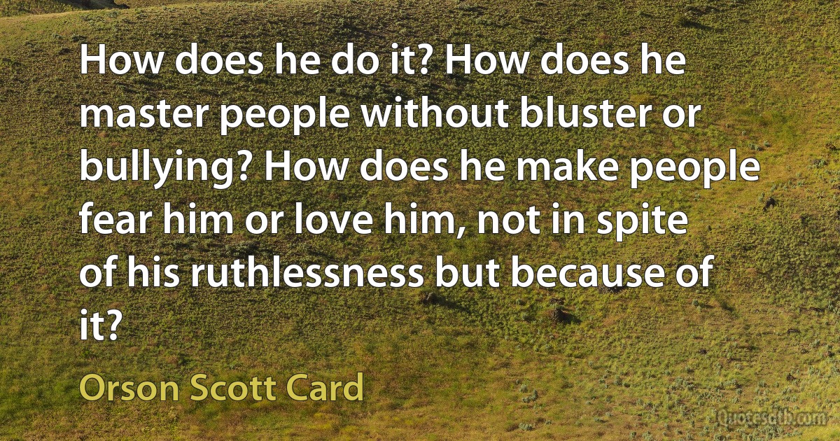 How does he do it? How does he master people without bluster or bullying? How does he make people fear him or love him, not in spite of his ruthlessness but because of it? (Orson Scott Card)