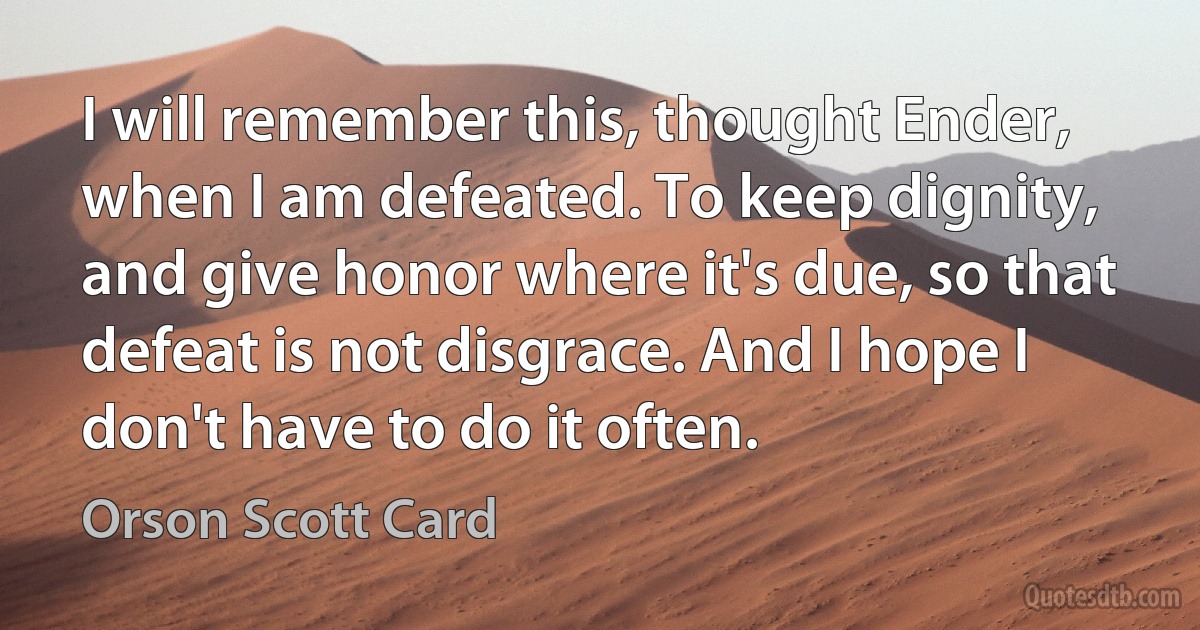 I will remember this, thought Ender, when I am defeated. To keep dignity, and give honor where it's due, so that defeat is not disgrace. And I hope I don't have to do it often. (Orson Scott Card)