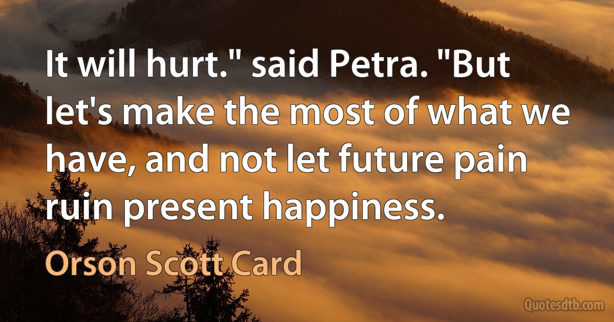 It will hurt." said Petra. "But let's make the most of what we have, and not let future pain ruin present happiness. (Orson Scott Card)