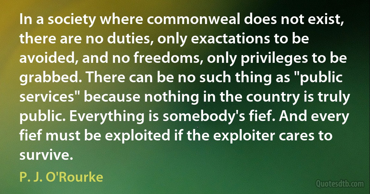 In a society where commonweal does not exist, there are no duties, only exactations to be avoided, and no freedoms, only privileges to be grabbed. There can be no such thing as "public services" because nothing in the country is truly public. Everything is somebody's fief. And every fief must be exploited if the exploiter cares to survive. (P. J. O'Rourke)