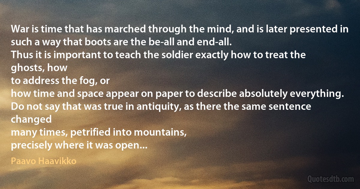 War is time that has marched through the mind, and is later presented in
such a way that boots are the be-all and end-all.
Thus it is important to teach the soldier exactly how to treat the ghosts, how
to address the fog, or
how time and space appear on paper to describe absolutely everything.
Do not say that was true in antiquity, as there the same sentence changed
many times, petrified into mountains,
precisely where it was open... (Paavo Haavikko)