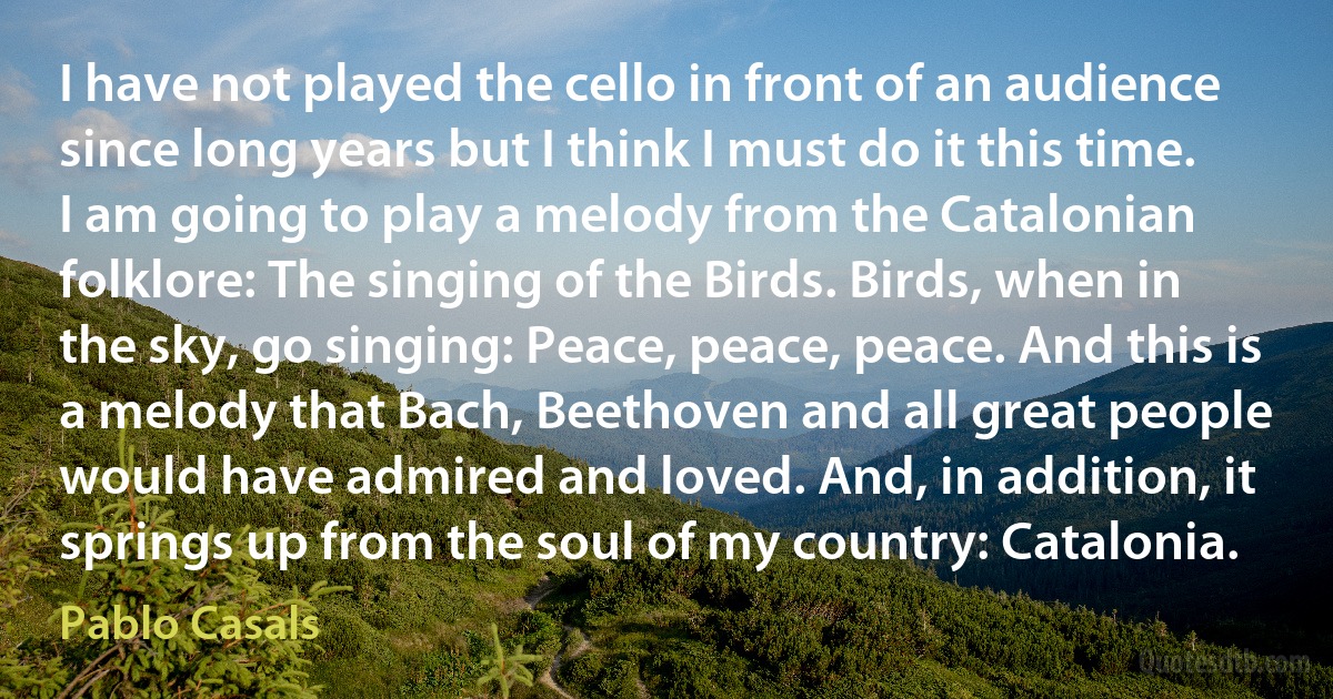 I have not played the cello in front of an audience since long years but I think I must do it this time. I am going to play a melody from the Catalonian folklore: The singing of the Birds. Birds, when in the sky, go singing: Peace, peace, peace. And this is a melody that Bach, Beethoven and all great people would have admired and loved. And, in addition, it springs up from the soul of my country: Catalonia. (Pablo Casals)