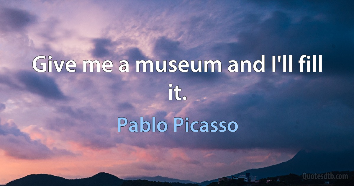 Give me a museum and I'll fill it. (Pablo Picasso)