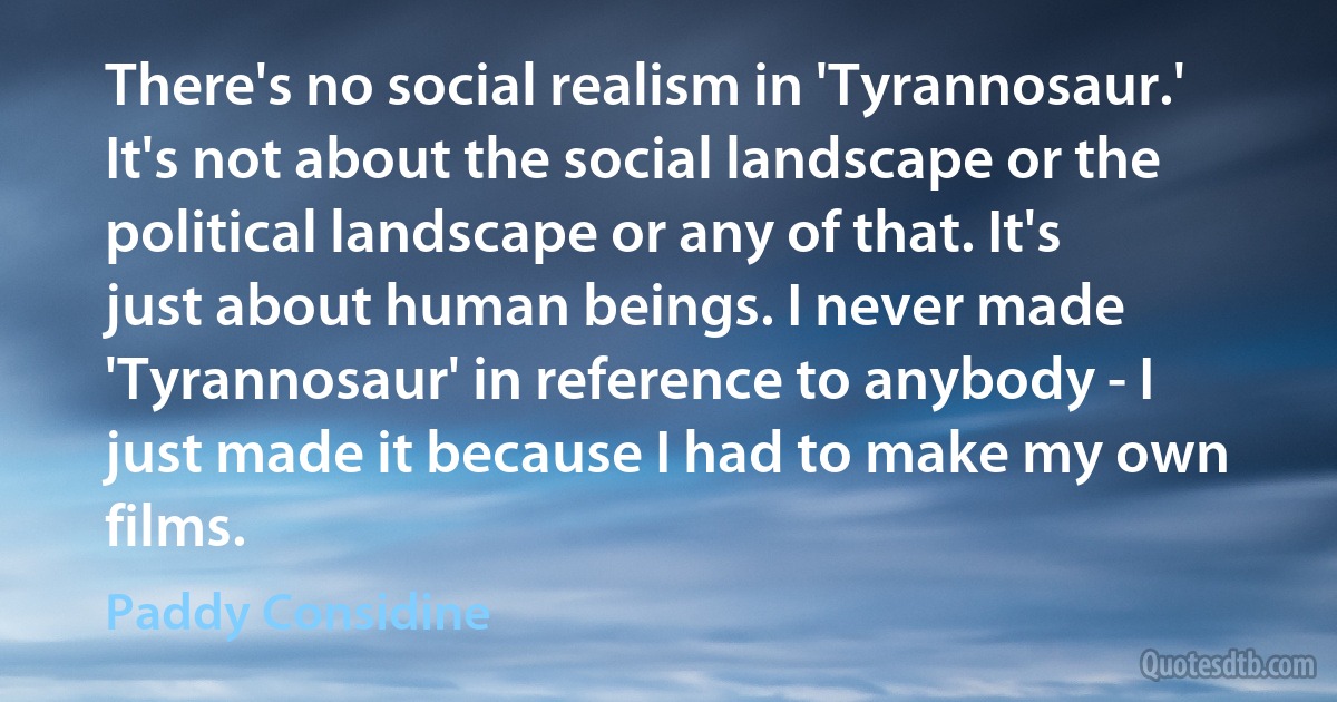 There's no social realism in 'Tyrannosaur.' It's not about the social landscape or the political landscape or any of that. It's just about human beings. I never made 'Tyrannosaur' in reference to anybody - I just made it because I had to make my own films. (Paddy Considine)