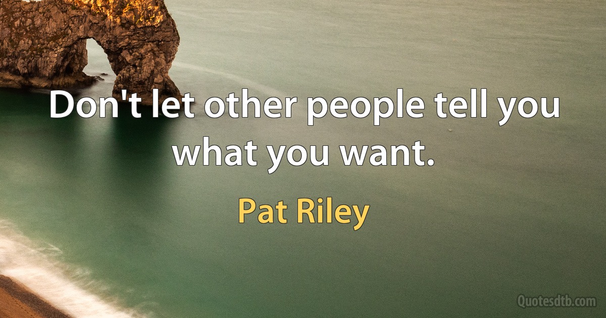 Don't let other people tell you what you want. (Pat Riley)