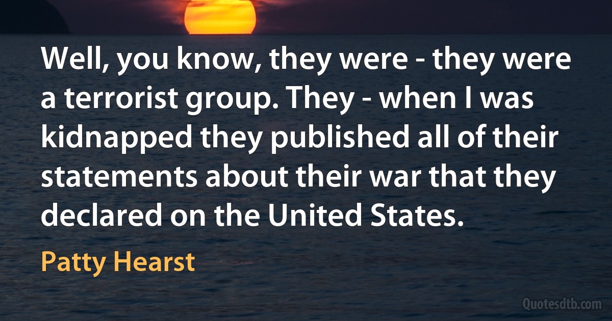 Well, you know, they were - they were a terrorist group. They - when I was kidnapped they published all of their statements about their war that they declared on the United States. (Patty Hearst)