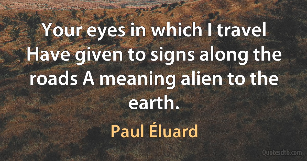 Your eyes in which I travel Have given to signs along the roads A meaning alien to the earth. (Paul Éluard)