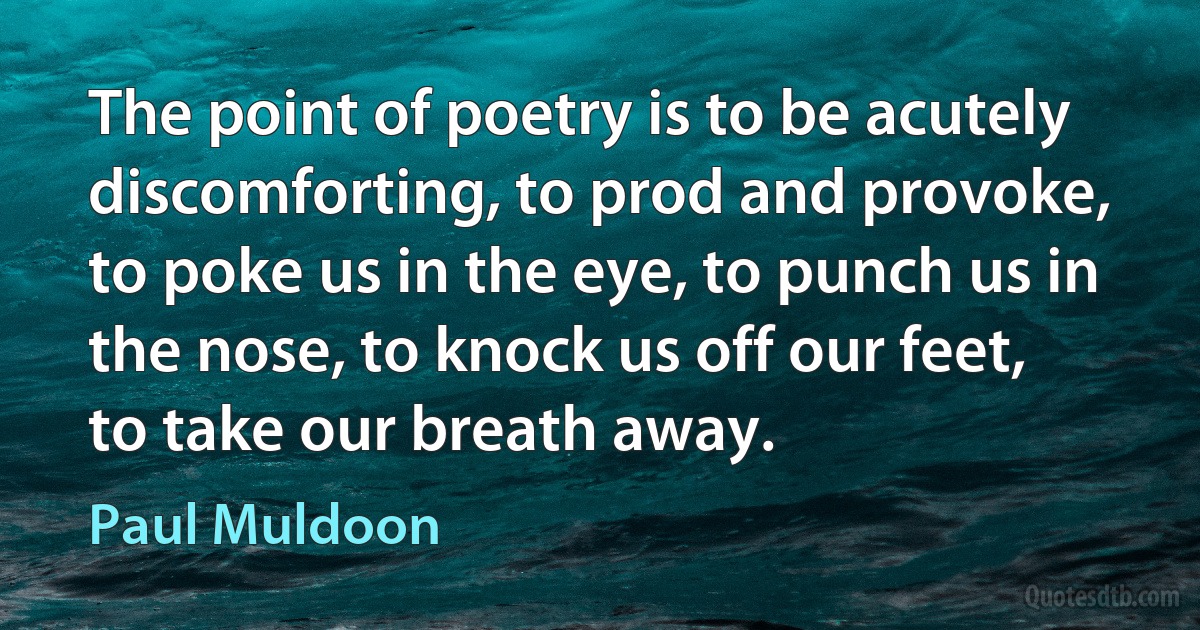 The point of poetry is to be acutely discomforting, to prod and provoke, to poke us in the eye, to punch us in the nose, to knock us off our feet, to take our breath away. (Paul Muldoon)