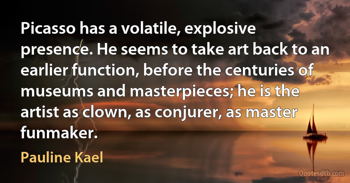 Picasso has a volatile, explosive presence. He seems to take art back to an earlier function, before the centuries of museums and masterpieces; he is the artist as clown, as conjurer, as master funmaker. (Pauline Kael)