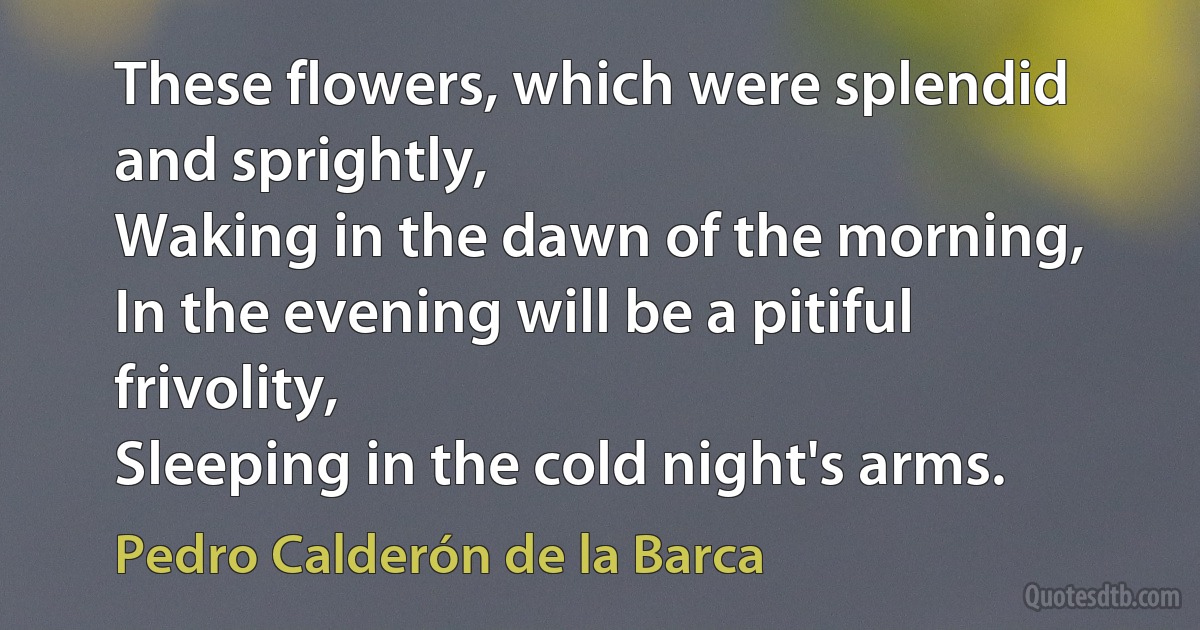 These flowers, which were splendid and sprightly,
Waking in the dawn of the morning,
In the evening will be a pitiful frivolity,
Sleeping in the cold night's arms. (Pedro Calderón de la Barca)