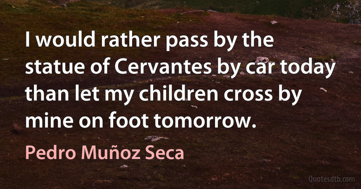 I would rather pass by the statue of Cervantes by car today than let my children cross by mine on foot tomorrow. (Pedro Muñoz Seca)