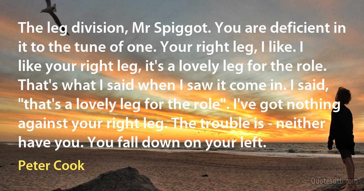 The leg division, Mr Spiggot. You are deficient in it to the tune of one. Your right leg, I like. I like your right leg, it's a lovely leg for the role. That's what I said when I saw it come in. I said, "that's a lovely leg for the role". I've got nothing against your right leg. The trouble is - neither have you. You fall down on your left. (Peter Cook)