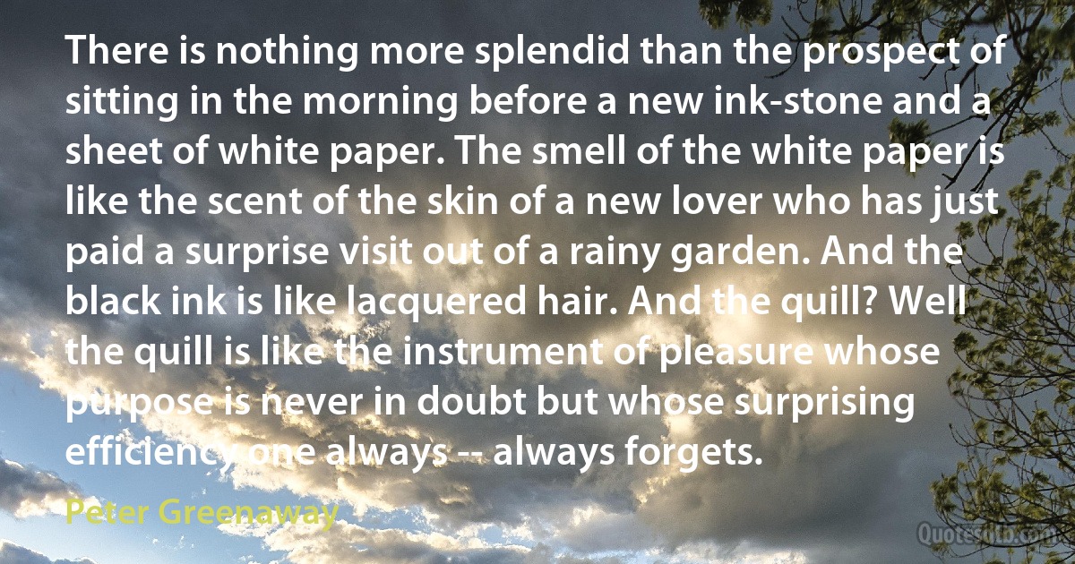 There is nothing more splendid than the prospect of sitting in the morning before a new ink-stone and a sheet of white paper. The smell of the white paper is like the scent of the skin of a new lover who has just paid a surprise visit out of a rainy garden. And the black ink is like lacquered hair. And the quill? Well the quill is like the instrument of pleasure whose purpose is never in doubt but whose surprising efficiency one always -- always forgets. (Peter Greenaway)