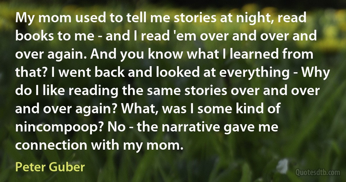 My mom used to tell me stories at night, read books to me - and I read 'em over and over and over again. And you know what I learned from that? I went back and looked at everything - Why do I like reading the same stories over and over and over again? What, was I some kind of nincompoop? No - the narrative gave me connection with my mom. (Peter Guber)