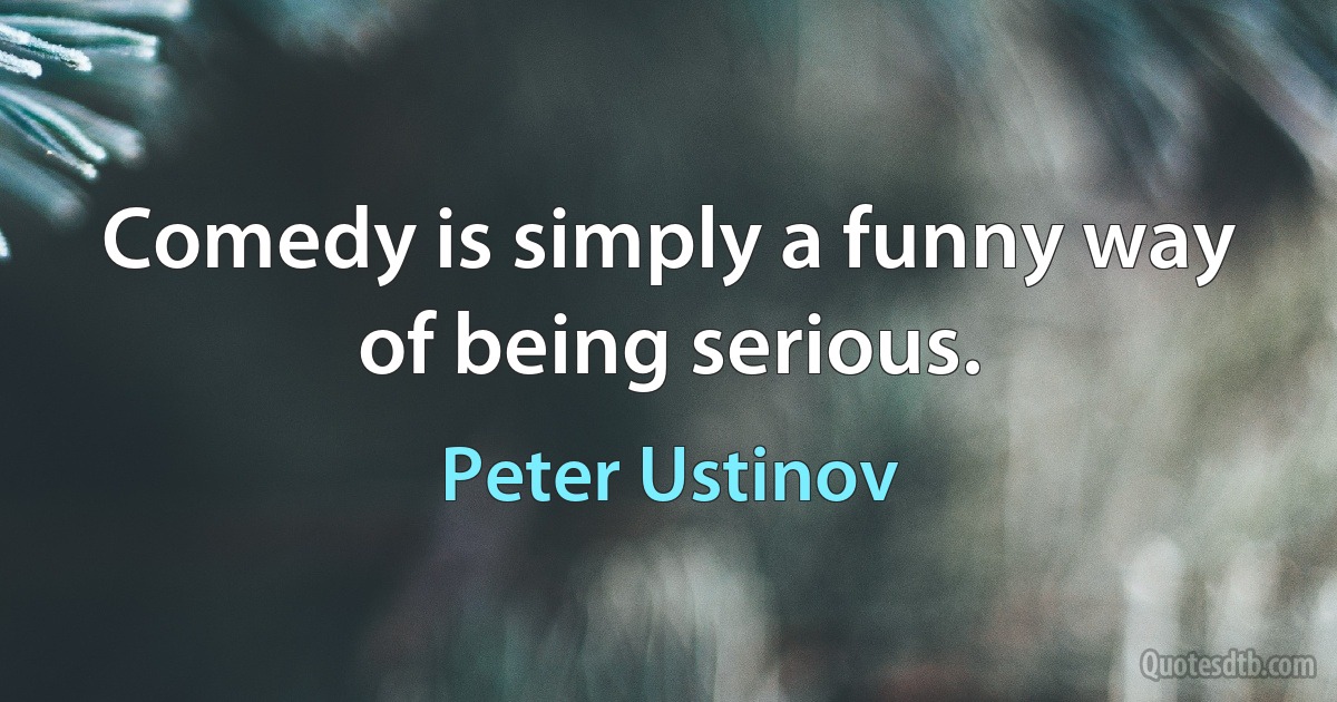 Comedy is simply a funny way of being serious. (Peter Ustinov)