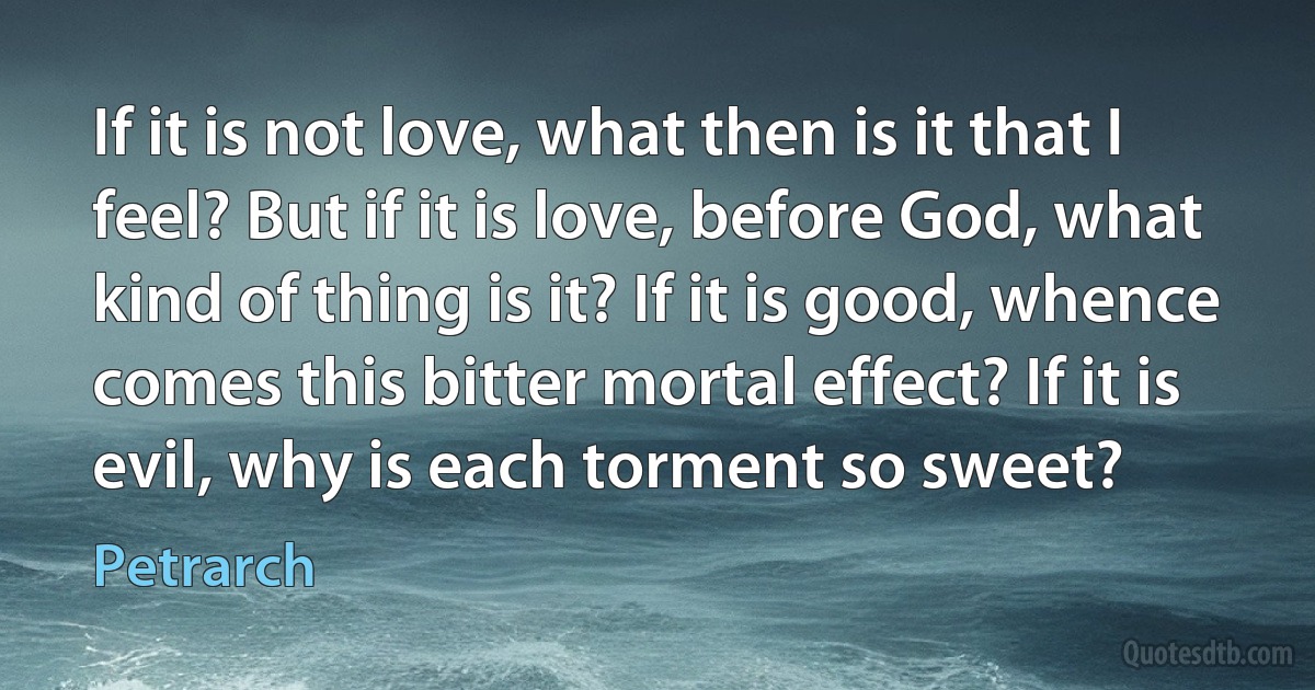 If it is not love, what then is it that I feel? But if it is love, before God, what kind of thing is it? If it is good, whence comes this bitter mortal effect? If it is evil, why is each torment so sweet? (Petrarch)