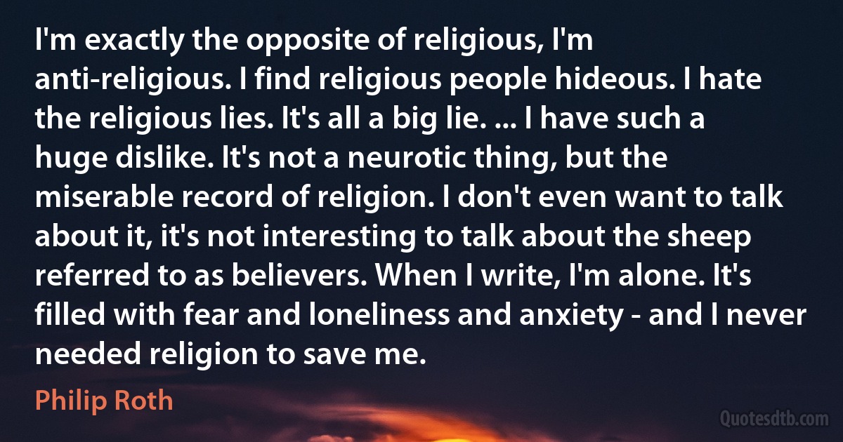 I'm exactly the opposite of religious, I'm anti-religious. I find religious people hideous. I hate the religious lies. It's all a big lie. ... I have such a huge dislike. It's not a neurotic thing, but the miserable record of religion. I don't even want to talk about it, it's not interesting to talk about the sheep referred to as believers. When I write, I'm alone. It's filled with fear and loneliness and anxiety - and I never needed religion to save me. (Philip Roth)