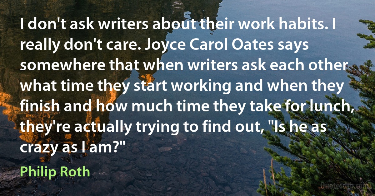 I don't ask writers about their work habits. I really don't care. Joyce Carol Oates says somewhere that when writers ask each other what time they start working and when they finish and how much time they take for lunch, they're actually trying to find out, "Is he as crazy as I am?" (Philip Roth)