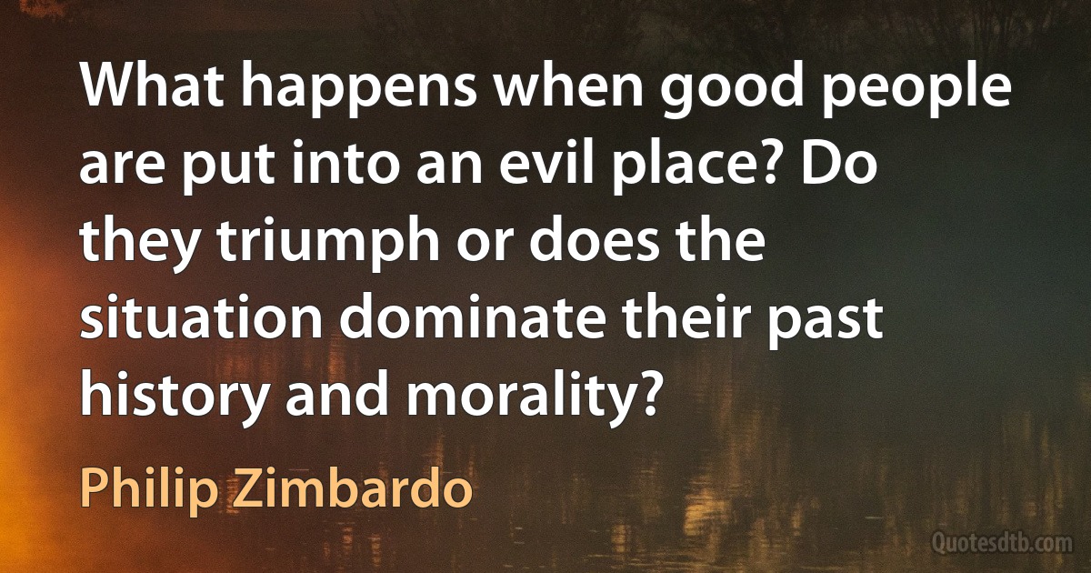 What happens when good people are put into an evil place? Do they triumph or does the situation dominate their past history and morality? (Philip Zimbardo)