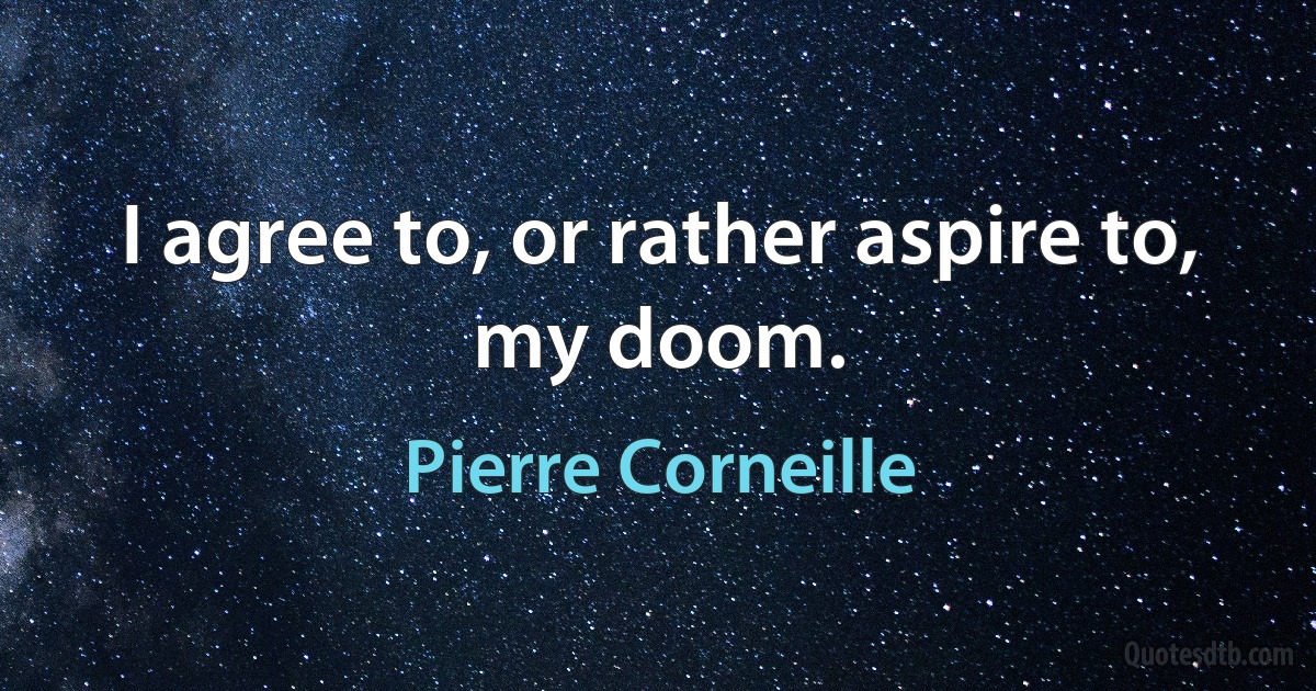 I agree to, or rather aspire to, my doom. (Pierre Corneille)