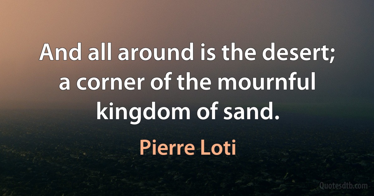 And all around is the desert; a corner of the mournful kingdom of sand. (Pierre Loti)