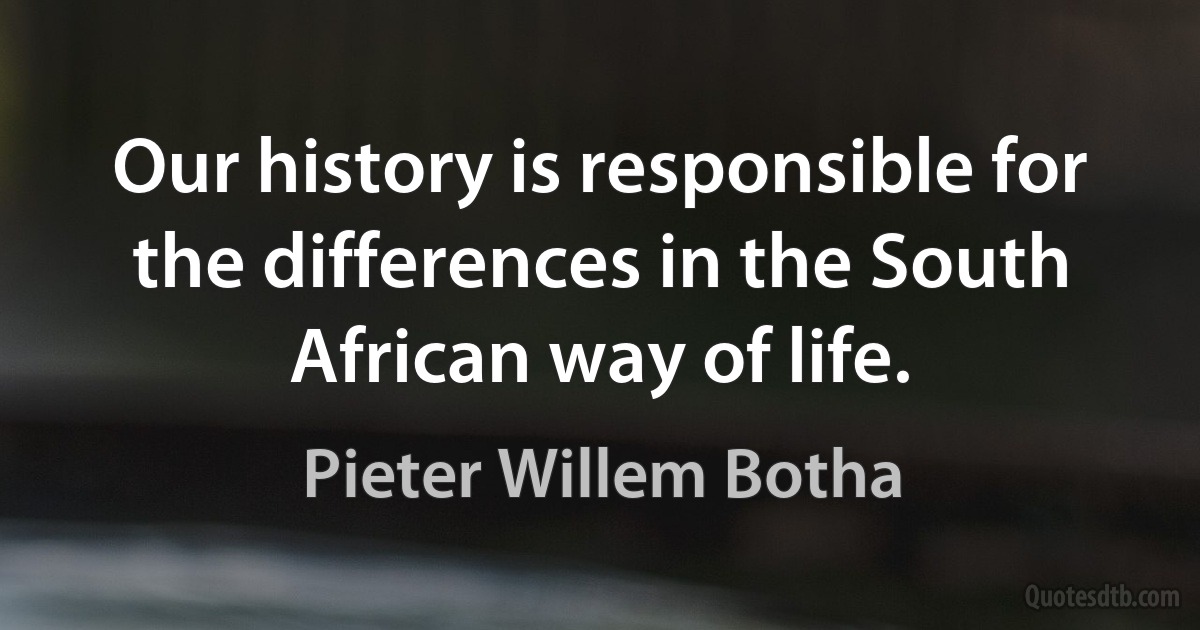 Our history is responsible for the differences in the South African way of life. (Pieter Willem Botha)