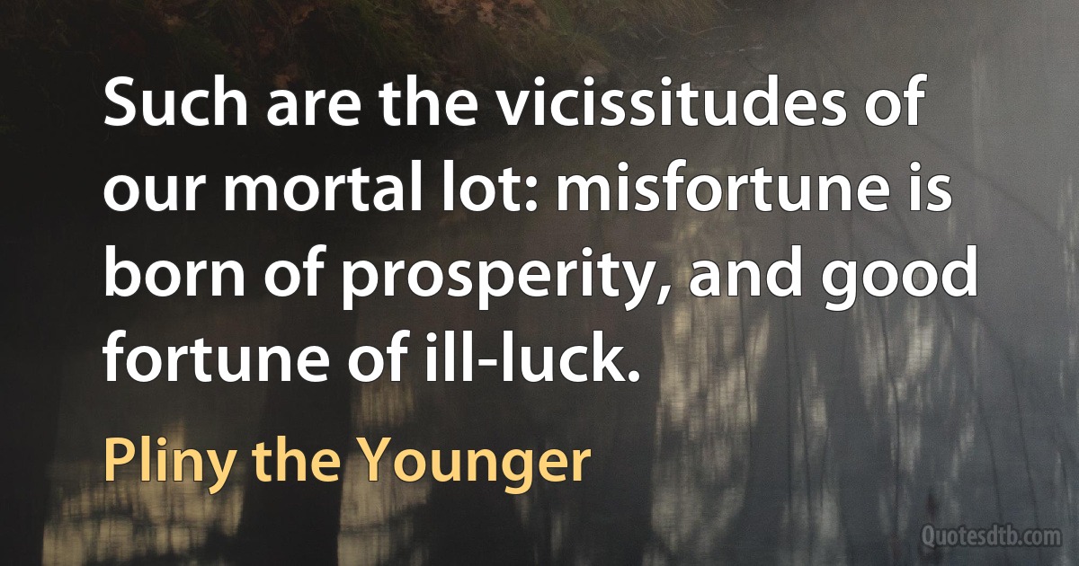 Such are the vicissitudes of our mortal lot: misfortune is born of prosperity, and good fortune of ill-luck. (Pliny the Younger)