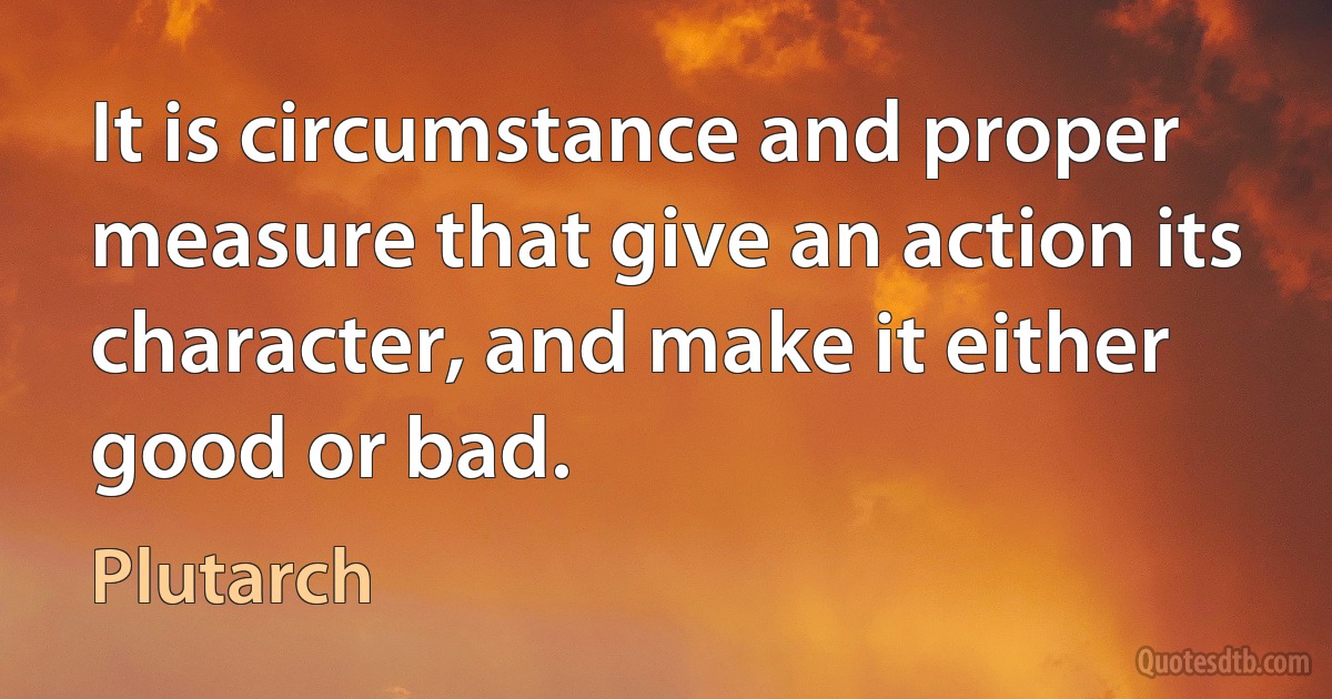 It is circumstance and proper measure that give an action its character, and make it either good or bad. (Plutarch)