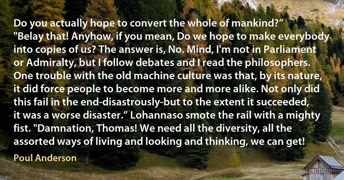 Do you actually hope to convert the whole of mankind?”
"Belay that! Anyhow, if you mean, Do we hope to make everybody into copies of us? The answer is, No. Mind, I'm not in Parliament or Admiralty, but I follow debates and I read the philosophers. One trouble with the old machine culture was that, by its nature, it did force people to become more and more alike. Not only did this fail in the end-disastrously-but to the extent it succeeded, it was a worse disaster.” Lohannaso smote the rail with a mighty fist. "Damnation, Thomas! We need all the diversity, all the assorted ways of living and looking and thinking, we can get! (Poul Anderson)