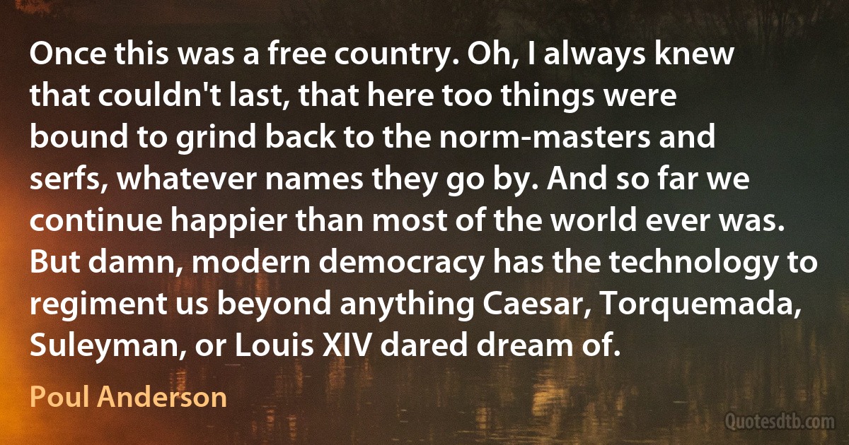 Once this was a free country. Oh, I always knew that couldn't last, that here too things were bound to grind back to the norm-masters and serfs, whatever names they go by. And so far we continue happier than most of the world ever was. But damn, modern democracy has the technology to regiment us beyond anything Caesar, Torquemada, Suleyman, or Louis XIV dared dream of. (Poul Anderson)