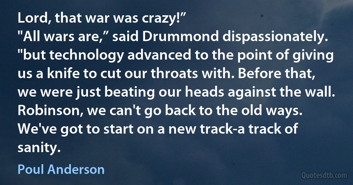 Lord, that war was crazy!”
"All wars are,” said Drummond dispassionately. "but technology advanced to the point of giving us a knife to cut our throats with. Before that, we were just beating our heads against the wall. Robinson, we can't go back to the old ways. We've got to start on a new track-a track of sanity. (Poul Anderson)