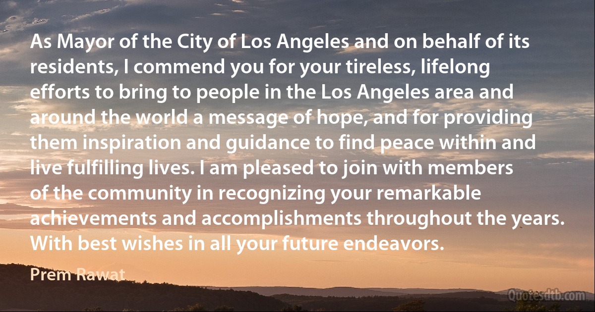 As Mayor of the City of Los Angeles and on behalf of its residents, I commend you for your tireless, lifelong efforts to bring to people in the Los Angeles area and around the world a message of hope, and for providing them inspiration and guidance to find peace within and live fulfilling lives. I am pleased to join with members of the community in recognizing your remarkable achievements and accomplishments throughout the years. With best wishes in all your future endeavors. (Prem Rawat)